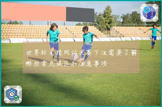世界杯竞猜网站决赛下注需要了解哪些常见误区和注意事项