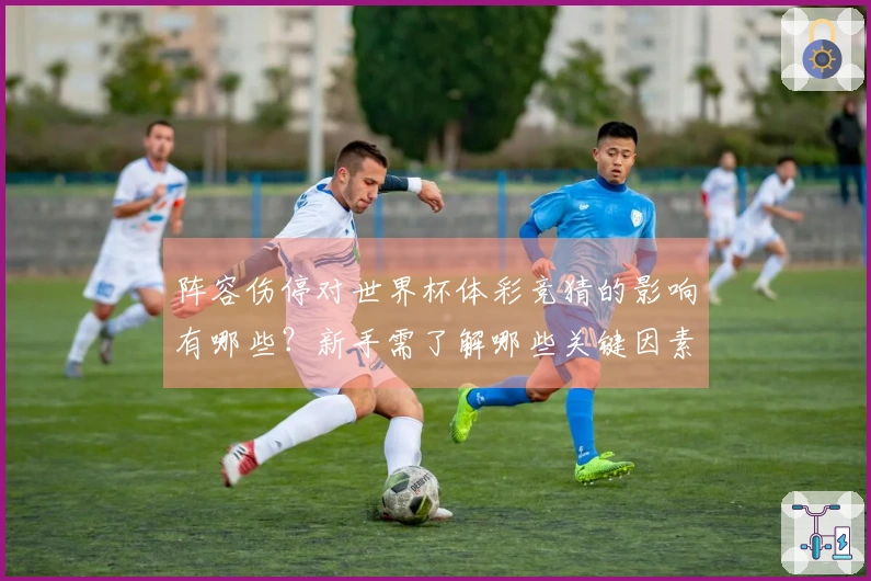 阵容伤停对世界杯体彩竞猜的影响有哪些？新手需了解哪些关键因素？