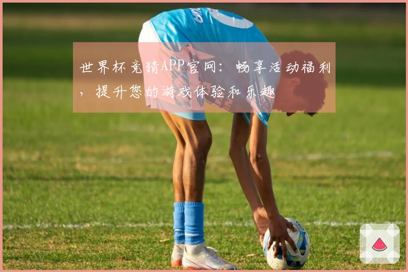 世界杯竞猜APP官网：畅享活动福利，提升您的游戏体验和乐趣